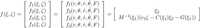  \displaystyle{ f(\xi,\zeta)= \left[\begin{array}{c} f_1(\xi,\zeta) \\ f_2(\xi,\zeta) \\ f_3(\xi,\zeta) \\ f_4(\xi,\zeta) \end{array}\right]= \left[\begin{array}{c} f_1(r,\theta,\dot{r},\dot{\theta},F) \\ f_2(r,\theta,\dot{r},\dot{\theta},F) \\ f_3(r,\theta,\dot{r},\dot{\theta},F) \\ f_4(r,\theta,\dot{r},\dot{\theta},F) \end{array}\right]= \left[\begin{array}{c} {\xi}_2 \\ M^{-1}(\xi_1)(e_1\zeta-C(\xi_1){\xi}_2-G(\xi_1)) \end{array}\right] } 