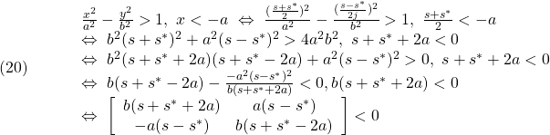 \displaystyle{(20)\quad	  \begin{array}{lll}	  &&\frac{x^2}{a^2}-\frac{y^2}{b^2}>1,\ x<-a\ \Leftrightarrow\ \frac{(\frac{s+s^*}{2})^2}{a^2}-\frac{(\frac{s-s^*}{2j})^2}{b^2}>1,\ \frac{s+s^*}{2}<-a}\\	  &&\Leftrightarrow\ b^2(s+s^*)^2+a^2(s-s^*)^2>4a^2b^2,\ s+s^*+2a<0\\	  &&\Leftrightarrow\ b^2(s+s^*+2a)(s+s^*-2a)+a^2(s-s^*)^2>0,\ s+s^*+2a<0\\	  &&\Leftrightarrow\ b(s+s^*-2a)-\frac{-a^2(s-s^*)^2}{b(s+s^*+2a)}<0,b(s+s^*+2a)<0\\	  &&\Leftrightarrow\	  \left[\begin{array}{cc}	  b(s+s^*+2a) & a(s-s^*) \\	  -a(s-s^*) & b(s+s^*-2a)	  \end{array}\right]<0	  \end{array}	  }