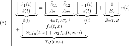 \displaystyle{(8)\quad \boxed{ \begin{array}{l} \underbrace{ \left[\begin{array}{c} \dot x_1(t)\\ \dot s(t) \end{array}\right] }_{\dot{\bar{x}}(t)} = \underbrace{ \left[\begin{array}{cc} \bar{A}_{11} & \bar{A}_{12} \\ \bar{A}_{21} & \bar{A}_{22}\\ \end{array}\right] }_{\bar{A}=T_s A T_s^{-1}} \underbrace{ \left[\begin{array}{c} x_1(t)\\ s(t) \end{array}\right] }_{\bar{x}(t)} + \underbrace{ \left[\begin{array}{c} 0\\ \bar{B}_2 \end{array}\right] }_{\bar{B}=T_sB} u(t)\\ + \underbrace{ \left[\begin{array}{c} f_u(t,x)\\ S_1f_u(t,x)+S_2f_m(t,x,u) \end{array}\right] }_{T_sf(t,x,u)} \end{array}} }