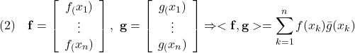 \displaystyle{(2)\quad {\bf f}=\left[\begin{array}{c} f_(x_1)\\ \vdots\\ f_(x_n)\\ \end{array}\right],\  {\bf g}=\left[\begin{array}{c} g_(x_1)\\ \vdots\\ g_(x_n)\\ \end{array}\right] \Rightarrow <\bf f},{\bf g}>=\sum_{k=1}^{n}f(x_k)\bar{g}(x_k) }