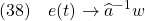 \displaystyle{(38)\quad e(t) \rightarrow \widehat{a}^{-1}w }