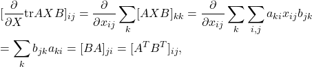 \begin{eqnarray*} &&[\frac{\partial}{\partial X}{\rm tr}AXB]_{ij} =\frac{\partial}{\partial x_{ij}}\sum_{k}[AXB]_{kk} =\frac{\partial}{\partial x_{ij}}\sum_{k}\sum_{i,j}a_{ki}x_{ij}b_{jk}\\ &&=\sum_{k}b_{jk}a_{ki}=[BA]_{ji}=[A^TB^T]_{ij}, \end{eqnarray*}