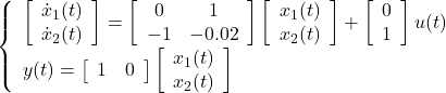 \displaystyle{ \left\{\begin{array}{l} \left[\begin{array}{c} \dot{x}_1(t) \\ \dot{x}_2(t) \end{array}\right]= \left[\begin{array}{cc} 0 & 1 \\ -1 & -0.02 \end{array}\right] \left[\begin{array}{c} x_1(t) \\ x_2(t) \end{array}\right] + \left[\begin{array}{c} 0 \\ 1 \end{array}\right]u(t)\\ y(t)= \left[\begin{array}{cc} 1 & 0 \end{array}\right] \left[\begin{array}{c} x_1(t) \\ x_2(t) \end{array}\right] \end{array}\right. }