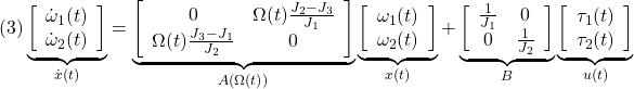 \displaystyle{(3) \underbrace{ \left[\begin{array}{c} \dot{\omega}_1(t) \\ \dot{\omega}_2(t) \end{array}\right] }_{\dot{x}(t)} = \underbrace{ \left[\begin{array}{cc} 0 & \Omega(t)\frac{J_2-J_3}{J_1} \\ \Omega(t)\frac{J_3-J_1}{J_2} & 0 \end{array}\right] }_{A(\Omega(t))} \underbrace{ \left[\begin{array}{c} \omega_1(t) \\ \omega_2(t) \end{array}\right] }_{x(t)} + \underbrace{ \left[\begin{array}{cc} \frac{1}{J_1} & 0 \\ 0 & \frac{1}{J_2} \end{array}\right] }_{B} \underbrace{ \left[\begin{array}{c} \tau_1(t) \\ \tau_2(t) \end{array}\right] }_{u(t)} }