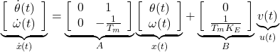 \begin{equation*} \underbrace{ \left[\begin{array}{c} \dot{\theta}(t)\\ \dot{\omega}(t) \end{array}\right] }_{\dot{x}(t)}= \underbrace{ \left[\begin{array}{cc} 0 & 1 \\ 0 & -\frac{1}{T_m} \end{array}\right] }_A \underbrace{ \left[\begin{array}{c} \theta(t)\\ \omega(t) \end{array}\right] }_{x(t)} + \underbrace{ \left[\begin{array}{c} 0 \\ \frac{1}{T_mK_E} \end{array}\right] }_B \underbrace{ v(t) }_{u(t)} % \end{equation*}