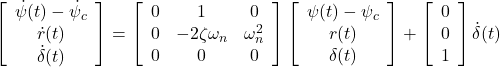 \displaystyle{ \left[\begin{array}{c} \dot\psi(t)-\dot{\psi}_c \\ \dot r(t) \\ \dot{\delta}(t) \end{array}\right] = \left[\begin{array}{ccc} 0 & 1 & 0 \\ 0 & -2\zeta\omega_n &\omega_n^2 \\ 0 & 0 & 0 \end{array}\right] \left[\begin{array}{c} \psi(t)-\psi_c \\ r(t) \\ \delta(t) \end{array}\right] + \left[\begin{array}{c} 0 \\ 0 \\ 1 \end{array}\right] \dot{\delta} (t) }