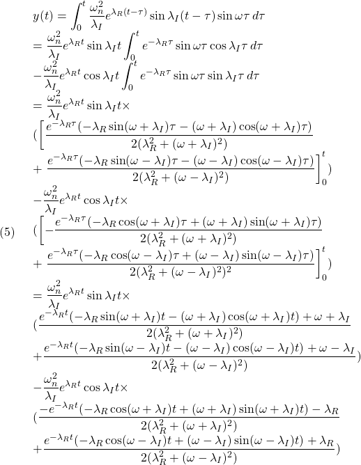 (5)\quad  \begin{array}{l} \displaystyle{y(t)=\int_0^t\frac{\omega_n^2}{\lambda_I}e^{\lambda_R(t-\tau)}\sin\lambda_I(t-\tau)\sin\omega\tau\,d\tau}\\ \displaystyle{=\frac{\omega_n^2}{\lambda_I}e^{\lambda_Rt}\sin\lambda_It\int_0^te^{-\lambda_R\tau}\sin\omega\tau\cos\lambda_I\tau\,d\tau}\\ \displaystyle{-\frac{\omega_n^2}{\lambda_I}e^{\lambda_Rt}\cos\lambda_It\int_0^te^{-\lambda_R\tau}\sin\omega\tau\sin\lambda_I\tau\,d\tau}\\ \displaystyle{=\frac{\omega_n^2}{\lambda_I}e^{\lambda_Rt}\sin\lambda_It\times}\\ \displaystyle{(\left[\frac{e^{-\lambda_R\tau}(-\lambda_R\sin(\omega+\lambda_I)\tau-(\omega+\lambda_I)\cos(\omega+\lambda_I)\tau)}{2(\lambda_R^2+(\omega+\lambda_I)^2)}\right.}\\ \displaystyle{+\left.\frac{e^{-\lambda_R\tau}(-\lambda_R\sin(\omega-\lambda_I)\tau-(\omega-\lambda_I)\cos(\omega-\lambda_I)\tau)}{2(\lambda_R^2+(\omega-\lambda_I)^2)}\right]_0^t)}\\ \displaystyle{-\frac{\omega_n^2}{\lambda_I}e^{\lambda_Rt}\cos\lambda_It\times}\\ \displaystyle{(\left[-\frac{e^{-\lambda_R\tau}(-\lambda_R\cos(\omega+\lambda_I)\tau+(\omega+\lambda_I)\sin(\omega+\lambda_I)\tau)}{2(\lambda_R^2+(\omega+\lambda_I)^2)}\right.}\\ \displaystyle{+\left.\frac{e^{-\lambda_R\tau}(-\lambda_R\cos(\omega-\lambda_I)\tau+(\omega-\lambda_I)\sin(\omega-\lambda_I)\tau)}{2(\lambda_R^2+(\omega-\lambda_I)^2)^2}\right]_0^t)}\\ \displaystyle{=\frac{\omega_n^2}{\lambda_I}e^{\lambda_Rt}\sin\lambda_It\times}\\ \displaystyle{(\frac{e^{-\lambda_Rt}(-\lambda_R\sin(\omega+\lambda_I)t-(\omega+\lambda_I)\cos(\omega+\lambda_I)t)+\omega+\lambda_I}{2(\lambda_R^2+(\omega+\lambda_I)^2)}}\\ \displaystyle{+\frac{e^{-\lambda_Rt}(-\lambda_R\sin(\omega-\lambda_I)t-(\omega-\lambda_I)\cos(\omega-\lambda_I)t)+\omega-\lambda_I}{2(\lambda_R^2+(\omega-\lambda_I)^2)})}\\ \displaystyle{-\frac{\omega_n^2}{\lambda_I}e^{\lambda_Rt}\cos\lambda_It\times}\\ \displaystyle{(\frac{-e^{-\lambda_Rt}(-\lambda_R\cos(\omega+\lambda_I)t+(\omega+\lambda_I)\sin(\omega+\lambda_I)t)-\lambda_R}{2(\lambda_R^2+(\omega+\lambda_I)^2)}}\\ \displaystyle{+\frac{e^{-\lambda_Rt}(-\lambda_R\cos(\omega-\lambda_I)t+(\omega-\lambda_I)\sin(\omega-\lambda_I)t)+\lambda_R}{2(\lambda_R^2+(\omega-\lambda_I)^2)})} \end{array}