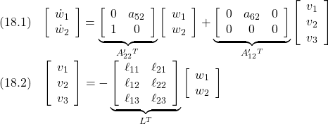 \displaystyle{ \begin{array}{cl} (18.1) &\left[\begin{array}{c} \dot{w}_1 \\ \dot{w}_2  \end{array}\right] = \underbrace{\left[\begin{array}{ccc} 0 	& a_{52} \\ 1	& 0  \end{array}\right]}_{A'_{22}^T} \left[\begin{array}{c} w_1 \\ w_2  \end{array}\right]+ \underbrace{\left[\begin{array}{ccc} 0 	&  a_{62} 	& 0 \\ 0 	&  0 	& 0  \end{array}\right]}_{A'_{12}^T} \left[\begin{array}{c} v_1 \\ v_2 \\ v_3  \end{array}\right]\\ (18.2) &\left[\begin{array}{c} v_1 \\ v_2 \\ v_3  \end{array}\right]=- \underbrace{\left[\begin{array}{ccc} \ell_{11} & \ell_{21} \\ \ell_{12} & \ell_{22} \\ \ell_{13} & \ell_{23}   \end{array}\right]}_{L^T} \left[\begin{array}{c} w_1 \\ w_2  \end{array}\right] \end{array} }