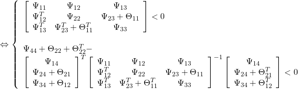 \displaystyle{\Leftrightarrow \left\{\begin{array}{l} \left[\begin{array}{cccc} \Psi_{11}   & \Psi_{12} & \Psi_{13} \\ \Psi_{12}^T & \Psi_{22} & \Psi_{23}+\Theta_{11} \\ \Psi_{13}^T & \Psi_{23}^T+\Theta_{11}^T & \Psi_{33} \end{array}\right] < 0 \\ \quad\\ \Psi_{44}+\Theta_{22}+\Theta_{22}^T-\\ \left[\begin{array}{c} \Psi_{14} \\ \Psi_{24}+\Theta_{21} \\ \Psi_{34}+\Theta_{12} \end{array}\right]^T \left[\begin{array}{cccc} \Psi_{11}   & \Psi_{12} & \Psi_{13} \\ \Psi_{12}^T & \Psi_{22} & \Psi_{23}+\Theta_{11} \\ \Psi_{13}^T & \Psi_{23}^T+\Theta_{11}^T & \Psi_{33} \end{array}\right]^{-1} \left[\begin{array}{c} \Psi_{14} \\ \Psi_{24}+\Theta_{21}^T \\ \Psi_{34}+\Theta_{12}^T \end{array}\right] < 0 \end{array}\right. }