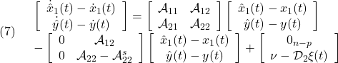 \displaystyle{(7)\quad \begin{array}{l} \left[\begin{array}{c} \dot{\hat x}_1(t)-\dot{x}_1(t)\\ \dot{\hat y}(t)-\dot{y}(t) \end{array}\right] = \left[\begin{array}{cc} {\cal A}_{11} & {\cal A}_{12} \\ {\cal A}_{21} & {\cal A}_{22} \\ \end{array}\right] \left[\begin{array}{c} \hat{x}_1(t)-x_1(t)\\ \hat{y}(t)-y(t) \end{array}\right]\\ - \left[\begin{array}{cc} 0 & {\cal A}_{12}\\ 0 & {\cal A}_{22}-{\cal A}_{22}^{s} \end{array}\right] \left[\begin{array}{c} \hat{x}_1(t)-x_1(t)\\ \hat{y}(t)-y(t) \end{array}\right] + \left[\begin{array}{c} 0_{n-p}\\ \nu-{\cal D}_{2}\xi(t) \end{array}\right] \end{array} }