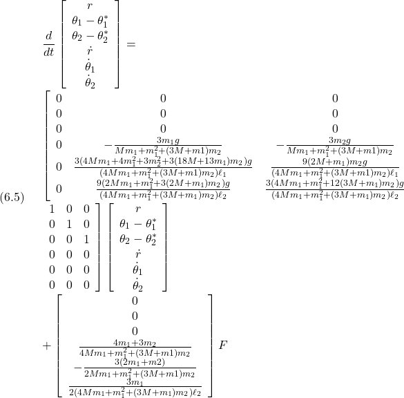 (6.5)\quad \begin{array}{l} \displaystyle{ \frac{d}{dt}\left[\begin{array}{c} r\\ \theta_1-\theta_1^*\\ \theta_2-\theta_2^*\\ \dot{r}\\ \dot{\theta}_1\\ \dot{\theta}_2 \end{array}\right] =}\\ \displaystyle{ \left[\begin{array}{cccccc} 0 & 0 & 0 \\ 0 & 0 & 0 \\ 0 & 0 & 0 \\ 0 & -\frac{3m_1g}{Mm_1+m_1^2+(3M+m1)m_2} & -\frac{3m_2g}{Mm_1+m_1^2+(3M+m1)m_2} \\ 0 & \frac{3(4Mm_1+4m_1^2+3m_2^2+3(18M+13m_1)m_2)g}{(4Mm_1+m_1^2+(3M+m1)m_2)\ell_1} & \frac{9(2M+m_1)m_2g}{(4Mm_1+m_1^2+(3M+m1)m_2)\ell_1} \\ 0 & \frac{9(2Mm_1+m_1^2+3(2M+m_1)m_2)g}{(4Mm_1+m_1^2+(3M+m_1)m_2)\ell_2} & \frac{3(4Mm_1+m_1^2+12(3M+m_1)m_2)g}{(4Mm_1+m_1^2+(3M+m_1)m_2)\ell_2} \\ \end{array}\right.}\\ \displaystyle{\left.\begin{array}{cccccc} 1 & 0 & 0\\ 0 & 1 & 0\\ 0 & 0 & 1\\ 0 & 0 & 0\\ 0 & 0 & 0\\ 0 & 0 & 0\\ \end{array}\right] \left[\begin{array}{c} r\\ \theta_1-\theta_1^*\\ \theta_2-\theta_2^*\\ \dot{r}\\ \dot{\theta}_1\\ \dot{\theta}_2 \end{array}\right]}\\ \displaystyle{+ \left[\begin{array}{c} 0\\ 0\\ 0\\ \frac{4m_1+3m_2}{4Mm_1+m_1^2+(3M+m1)m_2}\\ -\frac{3(2m_1+m2)}{2Mm_1+m_1^2+(3M+m1)m_2}\\ \frac{3m_1}{2(4Mm_1+m_1^2+(3M+m_1)m_2)\ell_2} \end{array}\right] F} \end{array}