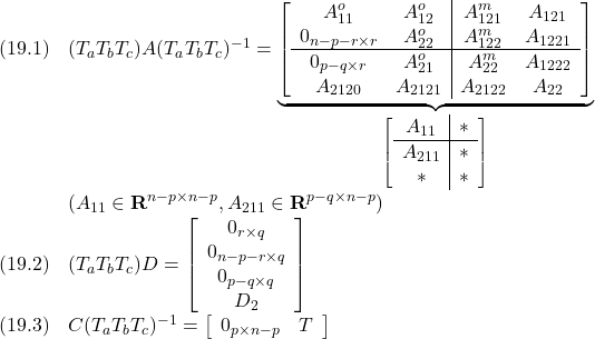 \displaystyle{ \begin{array}{ll} (19.1)&(T_aT_bT_c)A(T_aT_bT_c)^{-1}= \underbrace{ \left[\begin{array}{cc|cc} A_{11}^o & A_{12}^o & A_{121}^m & A_{121}\\ 0_{n-p-r\times r} & A_{22}^o & A_{122}^m & A_{1221}\\\hline 0_{p-q\times r} & A_{21}^o & A_{22}^m & A_{1222}\\ A_{2120} & A_{2121} & A_{2122} & A_{22} \end{array}\right] }_{ \left[\begin{array}{c|c} A_{11} & *\\\hline A_{211} & *\\ *       & * \end{array}\right] }\\ &(A_{11}\in{\rm\bf R}^{n-p\times n-p},A_{211}\in{\rm\bf R}^{p-q\times n-p})\\ (19.2)&(T_aT_bT_c)D= \left[\begin{array}{c} 0_{r\times q} \\ 0_{n-p-r\times q} \\ 0_{p-q\times q} \\ D_2 \end{array}\right]\\ (19.3)&C(T_aT_bT_c)^{-1}= \left[\begin{array}{cc} 0_{p\times n-p} & T \\ \end{array}\right] \end{array} }