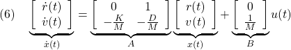 \displaystyle{(6)\quad \underbrace{ \left[\begin{array}{c} \dot{r}(t) \\ \dot{v}(t) \end{array}\right] }_{\dot{x}(t)}= \underbrace{ \left[\begin{array}{cc} 0 & 1 \\ -\frac{K}{M} & -\frac{D}{M} \end{array}\right] }_A \underbrace{ \left[\begin{array}{c} r(t) \\ v(t) \end{array}\right] }_{x(t)}+ \underbrace{ \left[\begin{array}{c}  0 \\  \frac{1}{M} \end{array}\right] }_B u(t) }