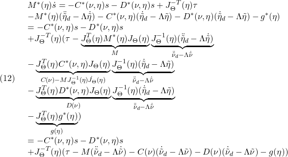 \displaystyle{(12)\quad \begin{array}{l} M^*(\eta)\dot{s}=-C^*(\nu,\eta)s-D^*(\nu,\eta)s+J^{-T}_\Theta(\eta)\tau\\ -M^*(\eta)(\ddot{\tilde{\eta}}_d-\Lambda\dot{\tilde{\eta}})-C^*(\nu,\eta)(\dot{\tilde{\eta}}_d-\Lambda\tilde{\eta})-D^*(\nu,\eta)(\dot{\tilde{\eta}}_d-\Lambda\tilde{\eta})-g^*(\eta)\\ =-C^*(\nu,\eta)s-D^*(\nu,\eta)s\\ +J^{-T}_\Theta(\eta)(\tau -\underbrace{J^{T}_\Theta(\eta)M^*(\eta)J_\Theta(\eta)}_{M}  \underbrace{J^{-1}_\Theta(\eta)(\ddot{\tilde{\eta}}_d-\Lambda\dot{\tilde{\eta}})}_ {\ddot{\tilde{\nu}}_d-\Lambda\dot{\tilde{\nu}}}\\ -\underbrace{J^{T}_\Theta(\eta)C^*(\nu,\eta)J_\Theta(\eta)}_{C(\nu)-MJ^{-1}_\Theta(\eta)\dot{J}_\Theta(\eta)} \underbrace{J^{-1}_\Theta(\eta)(\dot{\tilde{\eta}}_d-\Lambda\tilde{\eta})}_ {\ddot{\tilde{\nu}}_d-\Lambda\dot{\tilde{\nu}}}\\ -\underbrace{J^{T}_\Theta(\eta)D^*(\nu,\eta)J_\Theta(\eta)}_{D(\nu)} \underbrace{J^{-1}_\Theta(\eta)(\dot{\tilde{\eta}}_d-\Lambda\tilde{\eta})}_ {\ddot{\tilde{\nu}}_d-\Lambda\dot{\tilde{\nu}}}\\ -\underbrace{J^{T}_\Theta(\eta)g^*(\eta)}_{g(\eta)})\\ =-C^*(\nu,\eta)s-D^*(\nu,\eta)s\\ +J^{-T}_\Theta(\eta)(\tau-M(\ddot{\tilde{\nu}}_d-\Lambda\dot{\tilde{\nu}})-C(\nu)(\dot{\tilde{\nu}}_d-\Lambda\tilde{\nu})-D(\nu)(\dot{\tilde{\nu}}_d-\Lambda\tilde{\nu})-g(\eta)) \end{array} }