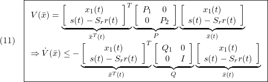 \displaystyle{(11)\quad  \boxed{ \begin{array}{lll} V(\bar{x})= \underbrace{ \left[\begin{array}{c} x_1(t)\\ s(t)-S_rr(t) \end{array}\right]^T }_{\bar{x}^T(t)} \underbrace{ \left[\begin{array}{cc} P_1 & 0\\ 0 & P_2 \end{array}\right] }_{P} \underbrace{ \left[\begin{array}{c} x_1(t)\\ s(t)-S_rr(t) \end{array}\right] }_{\bar{x}(t)}\\ \Rightarrow \dot{V}(\bar{x})\le - \underbrace{ \left[\begin{array}{c} x_1(t)\\ s(t)-S_rr(t) \end{array}\right]^T }_{\bar{x}^T(t)} \underbrace{ \left[\begin{array}{cc} Q_1 & 0\\ 0 & I \end{array}\right] }_{Q} \underbrace{ \left[\begin{array}{c} x_1(t)\\ s(t)-S_rr(t) \end{array}\right] }_{\bar{x}(t)} \end{array}}} }