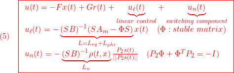 \displaystyle{(5)\quad { \boxed{\begin{array}{l} u(t)=-Fx(t)+Gr(t)+\underbrace{u_\ell(t)}_{linear\ control}+\underbrace{u_n(t)}_{switching\ component}\\ u_\ell(t)=-\underbrace{(SB)^{-1}(SA_m-\Phi S)}_{L=L_{eq}+L_{phi}}x(t) \quad(\Phi:stable\ matrix)\\ u_n(t)=-\underbrace{(SB)^{-1}\rho(t,x)}_{L_n}\frac{P_2s(t)}{||P_2s(t)||}\quad(P_2\Phi+\Phi^TP_2=-I) \end{array}}} }
