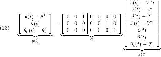 \displaystyle{(13)\quad \begin{array}{l} \underbrace{ \left[\begin{array}{c} \theta(t)-\theta^*\\ \dot{\theta}(t)\\ \theta_e(t)-\theta_e^* \end{array}\right] }_{y(t)} = \underbrace{ \left[\begin{array}{ccc|ccc|c} 0 & 0 & 1 & 0 & 0 & 0 & 0\\ 0 & 0 & 0 & 0 & 0 & 1 & 0\\  0 & 0 & 0 & 0 & 0 & 0 & 1 \end{array}\right] }_{C} \underbrace{ \left[\begin{array}{c} x(t)-V^*t\\ z(t)-z^*\\ \theta(t)-\theta^*\\\hline \dot{x}(t)-V^*\\ \dot{z}(t)\\ \dot{\theta}(t)\\\hline \theta_e(t)-\theta_e^* \end{array}\right] }_{x(t)} \end{array}}