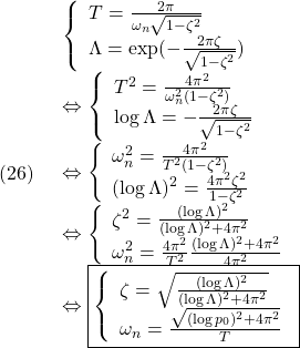 (26)\quad \begin{array}{l} \displaystyle{ \left\{\begin{array}{l} T=\frac{2\pi}{\omega_n\sqrt{1-\zeta^2}}\\ \Lambda=\exp(-\frac{2\pi\zeta}{\sqrt{1-\zeta^2}}) \end{array}\right.}\\ \displaystyle{\Leftrightarrow \left\{\begin{array}{l} T^2=\frac{4\pi^2}{\omega_n^2(1-\zeta^2)}\\ \log\Lambda=-\frac{2\pi\zeta}{\sqrt{1-\zeta^2}} \end{array}\right.}\\ \displaystyle{\Leftrightarrow \left\{\begin{array}{l} \omega_n^2=\frac{4\pi^2}{T^2(1-\zeta^2)}\\ (\log\Lambda)^2=\frac{4\pi^2\zeta^2}{1-\zeta^2} \end{array}\right.}\\ \displaystyle{\Leftrightarrow \left\{\begin{array}{l} \zeta^2=\frac{(\log\Lambda)^2}{(\log\Lambda)^2+4\pi^2}\\ \omega_n^2=\frac{4\pi^2}{T^2}\frac{(\log\Lambda)^2+4\pi^2}{4\pi^2} \end{array}\right.}\\ \displaystyle{ \Leftrightarrow \boxed{\left\{\begin{array}{l} \zeta=\sqrt{\frac{(\log\Lambda)^2}{(\log\Lambda)^2+4\pi^2}}\\ \omega_n=\frac{\sqrt{(\log p_0)^2+4\pi^2}}{T} \end{array}\right.}} \end{array}