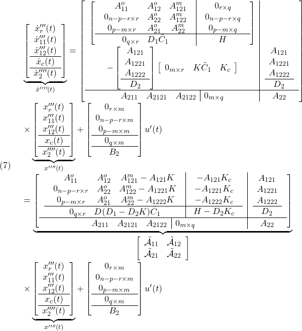 \displaystyle{(7)\quad \begin{array}{l} \underbrace{ \left[\begin{array}{c} \dot x'''_r(t)\\ \dot x'''_{11}(t)\\ \dot x'''_{12}(t)\\\hline \dot x_c(t)\\\hline \dot x''''_2(t) \end{array}\right] }_{\dot{x}''''(t)} = \left[\begin{array}{c|c} \left[\begin{array}{c|c} \left.\begin{array}{ccc} A_{11}^o & A_{12}^o & A_{121}^m \\ 0_{n-p-r\times r} & A_{22}^o & A_{122}^m \\ 0_{p-m\times r} & A_{21}^o & A_{22}^m \\ \end{array}\right. & \left.\begin{array}{cc} 0_{r\times q} \\ 0_{n-p-r\times q} \\ 0_{p-m\times q} \end{array}\right. \\\hline %D_1C_1 \left.\begin{array}{cc} 0_{q\times r} & D_1\tilde{C}_1 \end{array}\right. & H \end{array}\right]\\ - \left[\begin{array}{cc} A_{121}\\ A_{1221}\\ A_{1222}\\\hline D_2 \end{array}\right] \left[\begin{array}{ccccc} 0_{m\times r} & K\tilde{C}_1 & K_c \end{array}\right] & \left.\begin{array}{cc} A_{121}\\ A_{1221}\\ A_{1222}\\\hline D_2 \end{array}\right. \\\hline \left.\begin{array}{ccc|c} A_{211} & A_{2121} &A_{2122} & 0_{m\times q} \end{array}\right. & A_{22} \end{array}\right]\\ \times \underbrace{ \left[\begin{array}{c} x'''_r(t)\\ x'''_{11}(t)\\ x'''_{12}(t)\\\hline x_c(t)\\\hline x''''_2(t)\\ \end{array}\right] }_{x''''(t)} + \left[\begin{array}{c} 0_{r\times m} \\ 0_{n-p-r\times m} \\ 0_{p-m\times m} \\\hline 0_{q\times m}\\\hline B_2 \end{array}\right] u'(t)\\ = \underbrace{ \left[\begin{array}{c|c} \left.\begin{array}{c|c} \left.\begin{array}{ccc} A_{11}^o & A_{12}^o & A_{121}^m-A_{121}K \\ 0_{n-p-r\times r} & A_{22}^o & A_{122}^m-A_{1221}K \\ 0_{p-m\times r} & A_{21}^o & A_{22}^m-A_{1222}K \end{array}\right. & \left.\begin{array}{cc} -A_{121}K_c\\ -A_{1221}K_c\\ -A_{1222}K_c\\ \end{array}\right. \\\hline %(D_1-D_2K)C_1 \left.\begin{array}{cc} 0_{q\times r} & D(D_1-D_2K)\tilde{C}_1 \end{array}\right. & H-D_2K_c \end{array}\right. & \left.\begin{array}{cc} A_{121}\\ A_{1221}\\ A_{1222}\\\hline D_2 \end{array}\right.\\\hline \left.\begin{array}{ccc|c} A_{211} & A_{2121} &A_{2122} & 0_{m\times q} \end{array}\right. & A_{22} \end{array}\right] }_{ \left[\begin{array}{cc} \tilde{\cal A}_{11} & \tilde{\cal A}_{12} \\ \tilde{\cal A}_{21} & \tilde{\cal A}_{22} \end{array}\right]} \\ \times \underbrace{ \left[\begin{array}{c} x'''_r(t)\\ x'''_{11}(t)\\ x'''_{12}(t)\\\hline x_c(t)\\\hline x''''_2(t)\\ \end{array}\right] }_{x''''(t)} + \left[\begin{array}{c} 0_{r\times m} \\ 0_{n-p-r\times m} \\ 0_{p-m\times m} \\\hline 0_{q\times m}\\\hline B_2 \end{array}\right] u'(t) \end{array} }