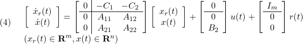 \displaystyle{(4)\quad \begin{array}{l} \left[\begin{array}{c} \dot x_r(t)\\ \dot x(t) \end{array}\right] = \left[\begin{array}{c|cc} 0 & -C_1 & -C_2\\\hline 0 & A_{11} & A_{12} \\ 0 & A_{21} & A_{22} \end{array}\right] \left[\begin{array}{c} x_r(t)\\ x(t) \end{array}\right] + \left[\begin{array}{c} 0\\\hline 0\\ B_2 \end{array}\right] u(t) + \left[\begin{array}{c} I_m \\\hline 0 \\ 0 \end{array}\right] r(t)\\ (x_r(t)\in{\rm\bf R}^m, x(t)\in{\rm\bf R}^n) \end{array} }