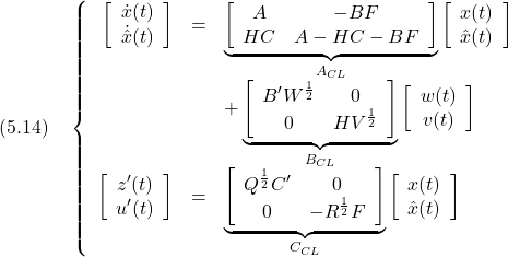 \displaystyle{(5.14)\quad \left\{\begin{array}{rcl} \left[\begin{array}{cc} \dot{x}(t) \\ \dot{\hat{x}}(t) \end{array}\right]&=& \underbrace{ \left[\begin{array}{cc} A & -BF \\ HC&A-HC-BF \end{array}\right] }_{A_{CL}} \left[\begin{array}{cc} {x}(t) \\ \hat{x}(t) \end{array}\right] \\ &&+ \underbrace{ \left[\begin{array}{cc} B'W^{\frac{1}{2}} & 0 \\ 0 & HV^{\frac{1}{2}} \end{array}\right] }_{B_{CL}} \left[\begin{array}{cc} {w}(t) \\ {v}(t) \end{array}\right] \\ \left[\begin{array}{cc} {z'}(t) \\ {u'}(t) \end{array}\right] &=& \underbrace{ \left[\begin{array}{cc} Q^{\frac{1}{2}}C' & 0 \\ 0 & -R^{\frac{1}{2}}F \end{array}\right] }_{C_{CL}} \left[\begin{array}{cc} {x}(t) \\ \hat{x}(t) \end{array}\right] \end{array}\right. }