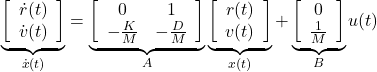 \begin{equation*} \underbrace{ \left[\begin{array}{c} \dot{r}(t) \\ \dot{v}(t) \end{array}\right] }_{\dot{x}(t)}= \underbrace{ \left[\begin{array}{cc} 0 & 1 \\ -\frac{K}{M} & -\frac{D}{M} \end{array}\right] }_A \underbrace{ \left[\begin{array}{c} r(t) \\ v(t) \end{array}\right] }_{x(t)}+ \underbrace{ \left[\begin{array}{c} 0 \\ \frac{1}{M} \end{array}\right] }_B u(t) \end{equation*}