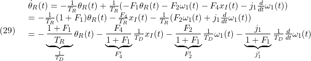 \displaystyle{(29)\quad \begin{array}{l} \dot{\theta}_R(t)=-\frac{1}{T_R}\theta_R(t)+\frac{1}{T_R}(-F_1 \theta_R(t)-F_2\omega_1(t) -F_4x_I(t)-j_1\frac{d}{dt}\omega_1(t))\\ =-\frac{1}{T_R}(1+F_1 )\theta_R(t)-\frac{F_4}{T_R}x_I(t) -\frac{1}{T_R}(F_2\omega_1(t)+j_1\frac{d}{dt}\omega_1(t))\\ =-\underbrace{\frac{1+F_1 }{T_R}}_{\frac{1}{T_D}}\theta_R(t)-\underbrace{\frac{F_4}{1+F_1 }}_{F'_4}\frac{1}{T_D}x_I(t) -\underbrace{\frac{F_2}{1+F_1 }}_{F'_2}\frac{1}{T_D}\omega_1(t) -\underbrace{\frac{j_1}{1+F_1 }}_{j'_1}\frac{1}{T_D}\frac{d}{dt}\omega_1(t) \end{array} }