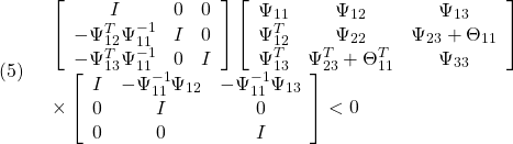 \displaystyle{(5)\quad \begin{array}{l} \left[\begin{array}{ccc} I & 0 & 0 \\ -\Psi_{12}^T\Psi_{11}^{-1} & I & 0 \\ -\Psi_{13}^T\Psi_{11}^{-1} & 0 & I \end{array}\right] \left[\begin{array}{cccc} \Psi_{11}   & \Psi_{12} & \Psi_{13} \\ \Psi_{12}^T & \Psi_{22} & \Psi_{23}+\Theta_{11} \\ \Psi_{13}^T & \Psi_{23}^T+\Theta_{11}^T & \Psi_{33} \end{array}\right]\\ \times \left[\begin{array}{ccc} I & -\Psi_{11}^{-1}\Psi_{12} & -\Psi_{11}^{-1}\Psi_{13} \\ 0 & I & 0 \\ 0 & 0 & I \end{array}\right]<0 \end{array} }