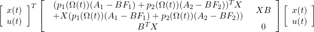 \displaystyle{ \left[\begin{array}{c} x(t) \\ u(t) \end{array}\right]^T \left[\begin{array}{cc} \begin{array}{c} ( p_1(\Omega(t))(A_1-BF_1)+p_2(\Omega(t))(A_2-BF_2) )^TX\\ +X( p_1(\Omega(t))(A_1-BF_1)+p_2(\Omega(t))(A_2-BF_2) ) \end{array} & XB \\ B^TX & 0 \end{array}\right] \left[\begin{array}{c} x(t) \\ u(t) \end{array}\right] }