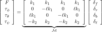 \displaystyle{ \left[\begin{array}{c} F\\ \tau_\phi\\ \tau_\theta\\ \tau_\psi \end{array}\right] = \underbrace{ \left[\begin{array}{cccc} k_1 & k_1 & k_1 & k_1 \\ 0 & -\ell k_1 & 0 & \ell k_1 \\ \ell k_1 & 0 & -\ell k_1 & 0 \\ -k_2 & k_2 & -k_2 & k_2 \end{array}\right] }_{{\cal M}} \left[\begin{array}{c} \delta_f\\ \delta_r\\ \delta_b\\ \delta_\ell \end{array}\right] }