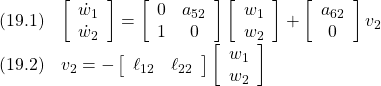 \displaystyle{ \begin{array}{cl} (19.1) &\left[\begin{array}{c} \dot{w}_1 \\ \dot{w}_2  \end{array}\right] = \left[\begin{array}{ccc} 0 	& a_{52} \\ 1	& 0  \end{array}\right] \left[\begin{array}{c} w_1 \\ w_2  \end{array}\right]+ \left[\begin{array}{c} a_{62} 	\\ 0 	 \end{array}\right]v_2\\ (19.2) &v_2=- \left[\begin{array}{ccc} \ell_{12} & \ell_{22}  \end{array}\right] \left[\begin{array}{c} w_1 \\ w_2  \end{array}\right] \end{array} }