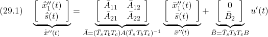 \displaystyle{(29.1)\quad \underbrace{ \left[\begin{array}{c} \dot{\bar{x}}''_1(t)\\ \dot{\bar{s}}(t) \end{array}\right] }_{\dot{\bar{x}}''(t)} = \underbrace{ \left[\begin{array}{cc} \bar{A}_{11} & \bar{A}_{12} \\ \bar{A}_{21} & \bar{A}_{22} \end{array}\right] }_{\bar{A}=(\bar{T}_sT_bT_c)A(\bar{T}_sT_bT_c)^{-1}} \underbrace{ \left[\begin{array}{c} \bar{x}''_1(t)\\ \bar{s}(t) \end{array}\right] }_{\bar{x}''(t)} + \underbrace{ \left[\begin{array}{c} 0\\ \bar{B}_2 \end{array}\right] }_{\bar{B}=\bar{T}_sT_bT_cB} u'(t) }