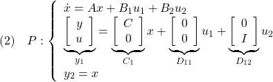 \displaystyle{(2)\quad P: \left\{\begin{array}{l} \dot{x}=Ax+B_1u_1+B_2u_2 \\ \underbrace{ \left[\begin{array}{c} y\\ u \end{array}\right] }_{y_1} = \underbrace{ \left[\begin{array}{c} C\\ 0 \end{array}\right] }_{C_1} x+ \underbrace{ \left[\begin{array}{c} 0\\ 0 \end{array}\right] }_{D_{11}}u_1+ \underbrace{ \left[\begin{array}{c} 0\\ I \end{array}\right] }_{D_{12}} u_2 \\ y_2=x \end{array}\right. }