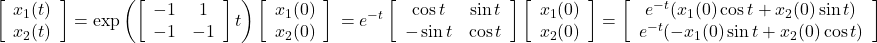 \displaystyle{ \left[\begin{array}{c} x_1(t) \\ x_2(t) \end{array}\right] = \exp \left(\left[\begin{array}{cc} -1 & 1 \\ -1 & -1 \end{array}\right]t\right) \left[\begin{array}{c} x_1(0) \\ x_2(0) \end{array}\right] \nonumber\\ = e^{-t} \left[\begin{array}{cc} \cos t & \sin t \\ -\sin t & \cos t \end{array}\right] \left[\begin{array}{c} x_1(0) \\ x_2(0) \end{array}\right] = \left[\begin{array}{c} e^{-t}(x_1(0)\cos t +x_2(0)\sin t )\\ e^{-t}(-x_1(0)\sin t +x_2(0)\cos t ) \end{array}\right] }