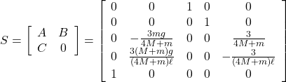 S=\left[\begin{array}{cc} A & B \\ C & 0 \end{array}\right] = \left[\begin{array}{cccc:c} 0 & 0 & 1 & 0 & 0\\ 0 & 0 & 0 & 1 & 0\\ 0 & -\frac{3mg}{4M+m} & 0 & 0 & \frac{3}{4M+m}\\ 0 & \frac{3(M+m)g}{(4M+m)\ell} & 0 & 0 & -\frac{3}{(4M+m)\ell} \\ \hdashline 1 & 0 & 0 & 0 & 0 \end{array}\right]