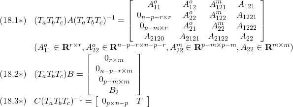 \displaystyle{ \begin{array}{ll} (18.1*)&(T_aT_bT_c)A(T_aT_bT_c)^{-1}= \left[\begin{array}{cccc} A_{11}^o & A_{12}^o & A_{121}^m & A_{121}\\ 0_{n-p-r\times r} & A_{22}^o & A_{122}^m & A_{1221}\\ 0_{p-m\times r} & A_{21}^o & A_{22}^m & A_{1222}\\ A_{2120} & A_{2121} & A_{2122} & A_{22} \end{array}\right]\\ &(A_{11}^o\in{\rm\bf R}^{r\times r},A_{22}^o\in{\rm\bf R}^{n-p-r\times n-p-r},A_{22}^m\in{\rm\bf R}^{p-m\times p-m},A_{22}\in{\rm\bf R}^{m\times m})\\ (18.2*)&(T_aT_bT_c)B= \left[\begin{array}{c} 0_{r\times m} \\ 0_{n-p-r\times m} \\ 0_{p-m\times m} \\ B_2 \end{array}\right]\\ (18.3*)&C(T_aT_bT_c)^{-1}= \left[\begin{array}{cc} 0_{p\times n-p} & T \\ \end{array}\right] \end{array} }