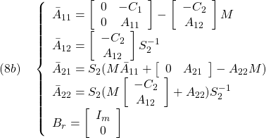 \displaystyle{(8b)\quad \left\{\begin{array}{l} \bar{A}_{11}= \left[\begin{array}{cc} 0 & -C_1 \\ 0 & A_{11} \end{array}\right] -\left[\begin{array}{c} -C_2\\ A_{12} \end{array}\right]M\\ \bar{A}_{12}= \left[\begin{array}{c} -C_2\\ A_{12} \end{array}\right]S_2^{-1}\\ \bar{A}_{21}=S_2(M\bar{A}_{11} + \left[\begin{array}{cc} 0 & A_{21} \end{array}\right] -A_{22}M)\\ \bar{A}_{22}=S_2(M \left[\begin{array}{c} -C_2\\ A_{12} \end{array}\right] +A_{22})S_2^{-1}\\ B_r=\left[\begin{array}{cc} I_m \\ 0 \end{array}\right] \end{array}\right. }