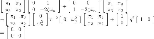 \displaystyle{ \begin{array}{l} \left[\begin{array}{cc} \pi_1 & \pi_3 \\ \pi_3 & \pi_2 \end{array}\right] \left[\begin{array}{cc} 0 & 1 \\ 0 & -2\zeta\omega_n \end{array}\right] + \left[\begin{array}{cc} 0 & 0 \\ 1 & -2\zeta\omega_n \end{array}\right] \left[\begin{array}{cc} \pi_1 & \pi_3 \\ \pi_3 & \pi_2 \end{array}\right]\\ - \left[\begin{array}{cc} \pi_1 & \pi_3 \\ \pi_3 & \pi_2 \end{array}\right] \left[\begin{array}{c} 0 \\ \omega_n^2 \end{array}\right] r^{-2} \left[\begin{array}{cc} 0 & \omega_n^2 \end{array}\right] \left[\begin{array}{cc} \pi_1 & \pi_3 \\ \pi_3 & \pi_2 \end{array}\right] + \left[\begin{array}{c} 1 \\ 0 \end{array}\right] q^{2} \left[\begin{array}{cc} 1 & 0 \end{array}\right]\\ % \left[\begin{array}{cc} % q_1^2 & 0 \\ % 0 & q_2^2 % \end{array}\right] = \left[\begin{array}{cc} 0 & 0 \\ 0 & 0 \end{array}\right] \nonumber \end{array} }