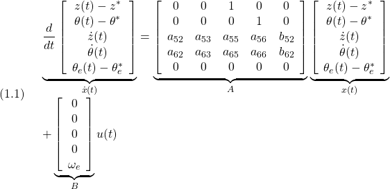 \displaystyle{(1.1)\quad \begin{array}{l} \underbrace{ \frac{d}{dt} \left[\begin{array}{c} z(t)-z^*\\ \theta(t)-\theta^*\\ \dot{z}(t)\\ \dot{\theta}(t)\\ \theta_e(t)-\theta_e^* \end{array}\right] }_{\dot{x}(t)} = \underbrace{ \left[\begin{array}{ccccc} 0 & 0 & 1 & 0 & 0\\ 0 & 0 & 0 & 1 & 0\\ a_{52} & a_{53} & a_{55} & a_{56} & b_{52}\\ a_{62} & a_{63} & a_{65} & a_{66} & b_{62}\\ 0 & 0 & 0 & 0 & 0 \end{array}\right] }_{A} \underbrace{ \left[\begin{array}{c} z(t)-z^*\\ \theta(t)-\theta^*\\ \dot{z}(t)\\ \dot{\theta}(t)\\ \theta_e(t)-\theta_e^* \end{array}\right] }_{x(t)}\\ + \underbrace{ \left[\begin{array}{c} 0 \\ 0 \\ 0 \\ 0 \\ \omega_e \end{array}\right] }_{B} u(t) \end{array}}