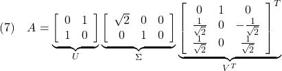 \displaystyle{(7)\quad A= \underbrace{ \left[\begin{array}{cc} 0 & 1 \\ 1 & 0 \end{array}\right] }_{U} \underbrace{ \left[\begin{array}{ccc} \sqrt{2} & 0 & 0 \\ 0 & 1 & 0 \end{array}\right] }_{\Sigma} \underbrace{ \left[\begin{array}{ccc} 0 & 1 & 0 \\ \frac{1}{\sqrt{2}} & 0 & -\frac{1}{\sqrt{2}} \\ \frac{1}{\sqrt{2}} & 0 & \frac{1}{\sqrt{2}} \end{array}\right]^T }_{V^T} }