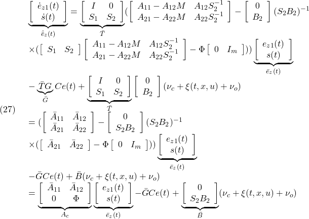 \displaystyle{(27)\quad \begin{array}{l} \underbrace{ \left[\begin{array}{c} \dot e_{z1}(t)\\ \dot s(t) \end{array}\right] }_{\dot{\bar{e}}_z(t)} = \underbrace{ \left[\begin{array}{cc} I & 0 \\ S_1 & S_2 \\ \end{array}\right] }_{\bar{T}} (\left[\begin{array}{cc} A_{11}-A_{12}M & A_{12}S_2^{-1}  \\ A_{21}-A_{22}M & A_{22}S_2^{-1}  \\ \end{array}\right] -\left[\begin{array}{c} 0\\ B_2 \end{array}\right](S_2B_2)^{-1}\\ \times(\left[\begin{array}{cc} S_1 & S_2  \end{array}\right] \left[\begin{array}{cc} A_{11}-A_{12}M & A_{12}S_2^{-1}  \\ A_{21}-A_{22}M & A_{22}S_2^{-1}  \\ \end{array}\right] -\Phi \left[\begin{array}{cc} 0 & I_m \\ \end{array}\right]) ) \underbrace{ \left[\begin{array}{c} e_{z1}(t)\\ s(t) \end{array}\right] }_{\bar{e}_z(t)}\\ -\underbrace{\bar{T}G}_{\bar{G}} Ce(t) +\underbrace{\left[\begin{array}{cc} I & 0 \\ S_1 & S_2 \\ \end{array}\right]}_{\bar{T}} \left[\begin{array}{c} 0\\ B_2 \end{array}\right](\nu_c+\xi(t,x,u)+\nu_o)\\ = (\left[\begin{array}{cc} \bar{A}_{11} & \bar{A}_{12} \\ \bar{A}_{21} & \bar{A}_{22}\\ \end{array}\right] -\left[\begin{array}{c} 0\\ S_2B_2 \end{array}\right](S_2B_2)^{-1}\\ \times(\left[\begin{array}{cc} \bar{A}_{21} & \bar{A}_{22}\\ \end{array}\right] -\Phi \left[\begin{array}{cc} 0 & I_m \\ \end{array}\right]) ) \underbrace{ \left[\begin{array}{c} e_{z1}(t)\\ s(t) \end{array}\right] }_{\bar{e}_z(t)}\\ -\bar{G} Ce(t)+\bar{B}(\nu_c+\xi(t,x,u)+\nu_o)\\ =\underbrace{ \left[\begin{array}{cc} \bar{A}_{11} & \bar{A}_{12} \\ 0 & \Phi\\ \end{array}\right]}_{A_c} \underbrace{ \left[\begin{array}{c} e_{z1}(t)\\ s(t) \end{array}\right] }_{\bar{e}_z(t)} -\bar{G} Ce(t) +\underbrace{\left[\begin{array}{c} 0\\ S_2B_2 \end{array}\right]}_{\bar{B}}(\nu_c+\xi(t,x,u)+\nu_o) \end{array} }