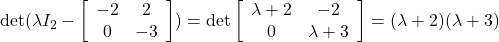 {\rm det}( \lambda I_2- \left[\begin{array}{cc} -2 & 2 \\ 0 & -3 \end{array}\right] ) ={\rm det} \left[\begin{array}{cc} \lambda+2 & -2 \\ 0 & \lambda+3 \end{array}\right]=(\lambda+2)(\lambda+3)