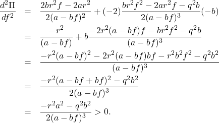 \begin{eqnarray*} \frac{d^2\Pi}{df^2}&=&\frac{2br^2f-2ar^2}{2(a-bf)^2} +(-2)\frac{br^2f^2-2ar^2f-q^2b}{2(a-bf)^3}(-b)\nonumber\\ &=&\frac{-r^2}{(a-bf)} +b\frac{-2r^2(a-bf)f-br^2f^2-q^2b}{(a-bf)^3}\nonumber\\ &=&\frac{-r^2(a-bf)^2-2r^2(a-bf)bf-r^2b^2f^2-q^2b^2}{(a-bf)^3}\nonumber\\ &=&\frac{-r^2(a-bf+bf)^2-q^2b^2}{2(a-bf)^3}\nonumber\\ &=&\frac{-r^2a^2-q^2b^2}{2(a-bf)^3}>0. \end{eqnarray*}