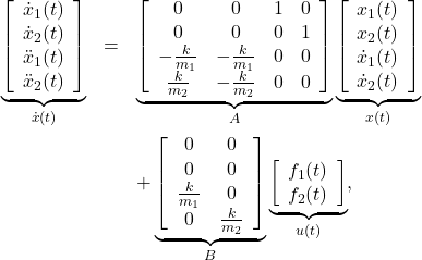 \begin{eqnarray*} \underbrace{ \left[\begin{array}{c} \dot{x}_1(t) \\ \dot{x}_2(t) \\ \ddot{x}_1(t) \\ \ddot{x}_2(t) \\ \end{array}\right] }_{\dot{x}(t)} &=& \underbrace{ \left[\begin{array}{cccc} 0 & 0 & 1 & 0 \\ 0 & 0 & 0 & 1 \\ -\frac{k}{m_1} & -\frac{k}{m_1} & 0 & 0 \\ \frac{k}{m_2} & -\frac{k}{m_2}& 0 & 0   \end{array}\right] }_{A} \underbrace{ \left[\begin{array}{c} {x}_1(t) \\ {x}_2(t) \\ \dot{x}_1(t) \\ \dot{x}_2(t) \\ \end{array}\right] }_{x(t)}\\ &&+ \underbrace{ \left[\begin{array}{cc} 0 & 0 \\ 0 & 0 \\ \frac{k}{m_1} &  0 \\ 0 & \frac{k}{m_2}  \end{array}\right] }_{B} \underbrace{ \left[\begin{array}{c} f_1(t) \\ f_2(t) \end{array}\right] }_{u(t)}, \end{eqnarray*}