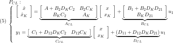 \displaystyle{(5) \begin{array}{l} P_{CL}: \\ \left\{\begin{array}{l} \left[\begin{array}{c} \dot{x} \\ \dot{x}_K \end{array}\right] = \underbrace{ \left[\begin{array}{ccc} A+B_2D_KC_2 & B_2C_K \\ B_KC_2 & A_K \end{array}\right] }_{A_{CL}} \left[\begin{array}{c} x \\ x_K \end{array}\right] + \underbrace{ \left[\begin{array}{ccc} B_1+B_2D_KD_{21} \\ B_KD_{21} \end{array}\right] }_{B_{CL}} u_1\\ y_1 = \underbrace{ \left[\begin{array}{ccc} C_1+D_{12}D_KC_2 & D_{12}C_K \end{array}\right] }_{C_{CL}} \left[\begin{array}{c} x \\ x_K \end{array}\right] + \underbrace{ (D_{11}+D_{12}D_KD_{21}) }_{D_{CL}} u_1 \end{array}\right. \end{array} }