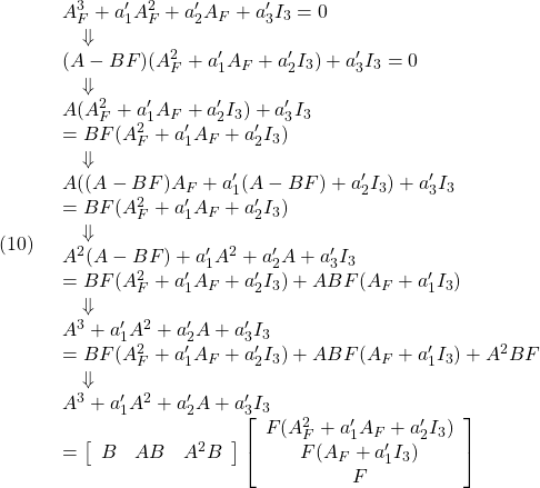 \displaystyle{(10)\quad \begin{array}{l} A_F^3+a_1'A_F^2+a_2'A_F+a_3'I_3=0\\ \quad\Downarrow\\ (A-BF)(A_F^2+a_1'A_F+a_2'I_3)+a_3'I_3=0\\ \quad\Downarrow\\ A(A_F^2+a_1'A_F+a_2'I_3)+a_3'I_3\\=BF(A_F^2+a_1'A_F+a_2'I_3)\\ \quad\Downarrow\\ A((A-BF)A_F+a_1'(A-BF)+a_2'I_3)+a_3'I_3\\=BF(A_F^2+a_1'A_F+a_2'I_3)\\ \quad\Downarrow\\ A^2(A-BF)+a_1'A^2+a_2'A+a_3'I_3\\ =BF(A_F^2+a_1'A_F+a_2'I_3)+ABF(A_F+a_1'I_3)\\ \quad\Downarrow\\ A^3+a_1'A^2+a_2'A+a_3'I_3\\ =BF(A_F^2+a_1'A_F+a_2'I_3)+ABF(A_F+a_1'I_3)+A^2BF\\ \quad\Downarrow\\ A^3+a_1'A^2+a_2'A+a_3'I_3\\ =\left[\begin{array}{ccc} B &AB&A^2B \end{array}\right] \left[\begin{array}{ccc} F(A_F^2+a_1'A_F+a_2'I_3)\\ F(A_F+a_1'I_3)\\ F \end{array}\right] \end{array} }