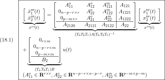 \displaystyle{(18.1)\quad \boxed{\begin{array}{l} \underbrace{ \left[\begin{array}{c} \dot x'''_1(t)\\ \dot x'''_2(t) \end{array}\right] }_{\dot{x}'''(t)} = \underbrace{ \left[\begin{array}{ccc|c} A_{11}^o & A_{12}^o & A_{121}^m & A_{121}\\ 0_{n-p-r\times r} & A_{22}^o & A_{122}^m & A_{1221}\\ 0_{p-m\times r} & A_{21}^o & A_{22}^m & A_{1222}\\\hline A_{2120} & A_{2121} & A_{2122} & A_{22} \end{array}\right] }_{(T_aT_bT_c)A(T_aT_bT_c)^{-1}} \underbrace{ \left[\begin{array}{c} x'''_1(t)\\ x'''_2(t) \end{array}\right] }_{x'''(t)}\\ + \underbrace{ \left[\begin{array}{c} 0_{r\times m} \\ 0_{n-p-r\times m} \\ 0_{p-m\times m} \\\hline B_2 \end{array}\right] }_ {(T_aT_bT_c)B} u(t)\\ (A_{11}^o\in{\rm\bf R}^{r\times r},A_{22}^o\in{\rm\bf R}^{n-p-r\times n-p-r},A_{22}^m\in{\rm\bf R}^{p-m\times p-m}) \end{array}} }