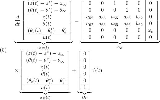 \displaystyle{(5)\quad \begin{array}{l} \underbrace{ \frac{d}{dt} \left[\begin{array}{c} (z(t)-z^*)-z_\infty\\ (\theta(t)-\theta^*)-\theta_\infty\\ \dot{z}(t)\\ \dot{\theta}(t)\\ (\theta_e(t)-\theta_e^*)-\theta_e^c \\\hline u(t) \end{array}\right] }_{\dot{x}_E(t)} = \underbrace{ \left[\begin{array}{ccccc|c} 0 & 0 & 1 & 0 & 0 & 0\\ 0 & 0 & 0 & 1 & 0 & 0\\ a_{52} & a_{53} & a_{55} & a_{56} & b_{52}& 0\\ a_{62} & a_{63} & a_{65} & a_{66} & b_{62}& 0\\ 0 & 0 & 0 & 0 & 0 & \omega_e\\\hline 0 & 0 & 0 & 0 & 0 & 0 \end{array}\right] }_{A_E}\\ \times\underbrace{ \left[\begin{array}{c} (z(t)-z^*)-z_\infty\\ (\theta(t)-\theta^*)-\theta_\infty\\ \dot{z}(t)\\ \dot{\theta}(t)\\ (\theta_e(t)-\theta_e^*)-\theta_e^c \\\hline u(t) \end{array}\right] }_{x_E(t)} + \underbrace{ \left[\begin{array}{cccc} 0 \\ 0 \\ 0 \\ 0 \\ 0 \\\hline 1 \\ \end{array}\right] }_{B_E} \dot{u}(t) \end{array} }