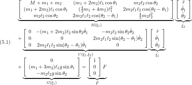 (5.1)\quad \begin{array}{l} \displaystyle{\underbrace{ \left[\begin{array}{ccc} M+m_1+m_2 & (m_1+2m_2)\ell_1\cos\theta_1 & m_2\ell_2\cos\theta_2\\ (m_1+2m_2)\ell_1\cos\theta_1 & (\frac{4}{3}m_1+4m_2)\ell_1^2 & 2m_2\ell_1\ell_2\cos(\theta_2-\theta_1)\\ m_2\ell_2\cos\theta_2 & 2m_2\ell_1\ell_2\cos(\theta_2-\theta_1) & \frac{4}{3}m_2\ell_2^2 \end{array}\right] }_{M(\xi_1)} \underbrace{ \left[\begin{array}{c} \ddot{r} \\ \ddot{\theta}_1 \\ \ddot{\theta}_2 \end{array}\right] }_{\dot{\xi}_2}}\\ \displaystyle{ +\underbrace{ \left[\begin{array}{ccc} 0 & -(m_1+2m_2)\ell_2\sin\theta_2 \dot{\theta}_1 & -m_2\ell_2\sin\theta_2 \dot{\theta}_2\\ 0 & 0 & 2m_2\ell_1\ell_2\sin(\theta_2-\theta_1) \dot{\theta}_2\\ 0 & 2m_2\ell_1\ell_2\sin(\theta_2-\theta_1) \dot{\theta}_1 & 0\\ \end{array}\right] }_{C(\xi_1,\xi_2)} \underbrace{ \left[\begin{array}{c} \dot{r} \\ \dot{\theta}_1 \\ \dot{\theta}_2 \end{array}\right] }_{\dot{\xi}_1}}\\ \displaystyle{ +\underbrace{ \left[\begin{array}{ccc} 0 \\ (m_1+3m_2)\ell_1g\sin\theta_1\\ -m_2\ell_2g\sin\theta_2 \end{array}\right] }_{G(\xi_1)} = \underbrace{ \left[\begin{array}{c} 1 \\ 0 \\ 0 \end{array}\right] F}_{\tilde{F}} \end{array}