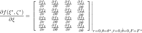 \displaystyle{ \frac{\partial f(\xi^*,\zeta^*)}{\partial\xi} =\left.\left[\begin{array}{cccc} \frac{\partial f_1}{\partial r} & \frac{\partial f_1}{\partial\theta} &\frac{\partial f_1}{\partial\dot{r}} & \frac{\partial f_1}{\partial\dot{\theta}} \\ \frac{\partial f_2}{\partial r} & \frac{\partial f_2}{\partial\theta} &\frac{\partial f_2}{\partial\dot{r}} & \frac{\partial f_2}{\partial\dot{\theta}} \\ \frac{\partial f_3}{\partial r} & \frac{\partial f_3}{\partial\theta} &\frac{\partial f_3}{\partial\dot{r}} & \frac{\partial f_3}{\partial\dot{\theta}} \\ \frac{\partial f_4}{\partial r} & \frac{\partial f_4}{\partial\theta} &\frac{\partial f_4}{\partial\dot{r}} & \frac{\partial f_4}{\partial\dot{\theta}} \end{array}\right] \right|_{r=0,\theta=\theta^*,\dot{r}=0,\dot{\theta}=0,F=F^*} 